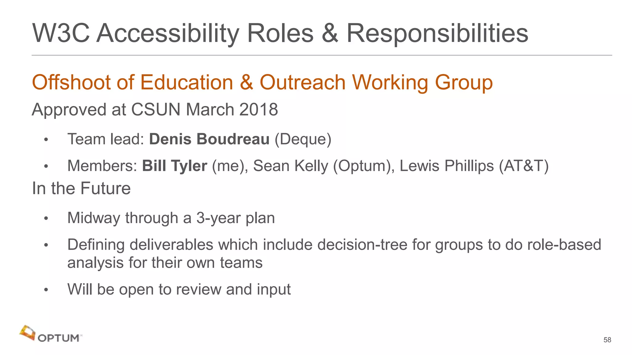 Offshoot of Education & Outreach Working Group
Approved at CSUN March 2018
• Team lead: Denis Boudreau (Deque)
• Members: Bill Tyler (me), Sean Kelly (Optum), Lewis Phillips (AT&T)
In the Future
• Midway through a 3-year plan
• Defining deliverables which include decision-tree for groups to do role-based
analysis for their own teams
• Will be open to review and input
58
W3C Accessibility Roles & Responsibilities
 