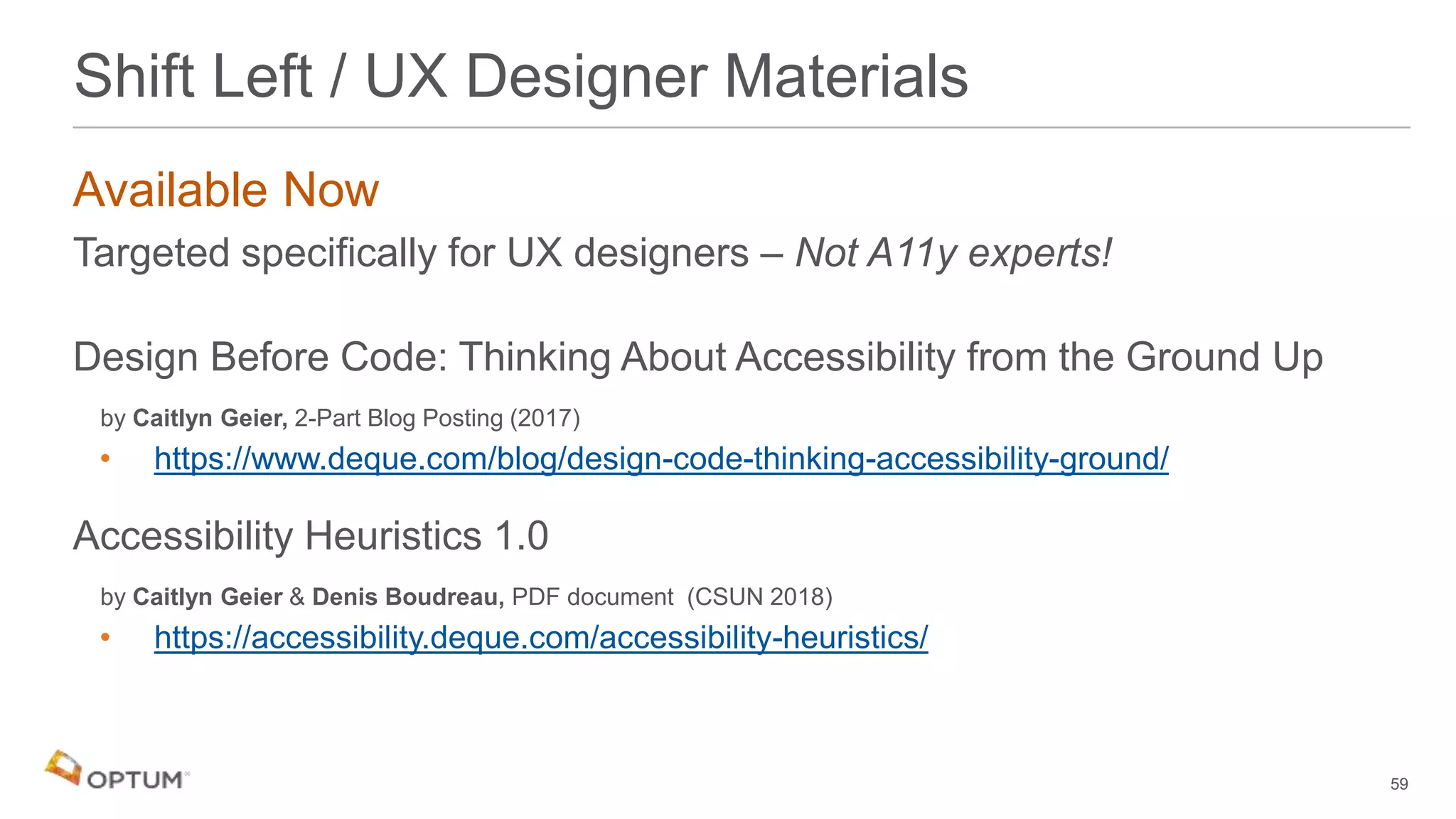 Available Now
Targeted specifically for UX designers – Not A11y experts!
Design Before Code: Thinking About Accessibility from the Ground Up
by Caitlyn Geier, 2-Part Blog Posting (2017)
• https://www.deque.com/blog/design-code-thinking-accessibility-ground/
Accessibility Heuristics 1.0
by Caitlyn Geier & Denis Boudreau, PDF document (CSUN 2018)
• https://accessibility.deque.com/accessibility-heuristics/
59
Shift Left / UX Designer Materials
 