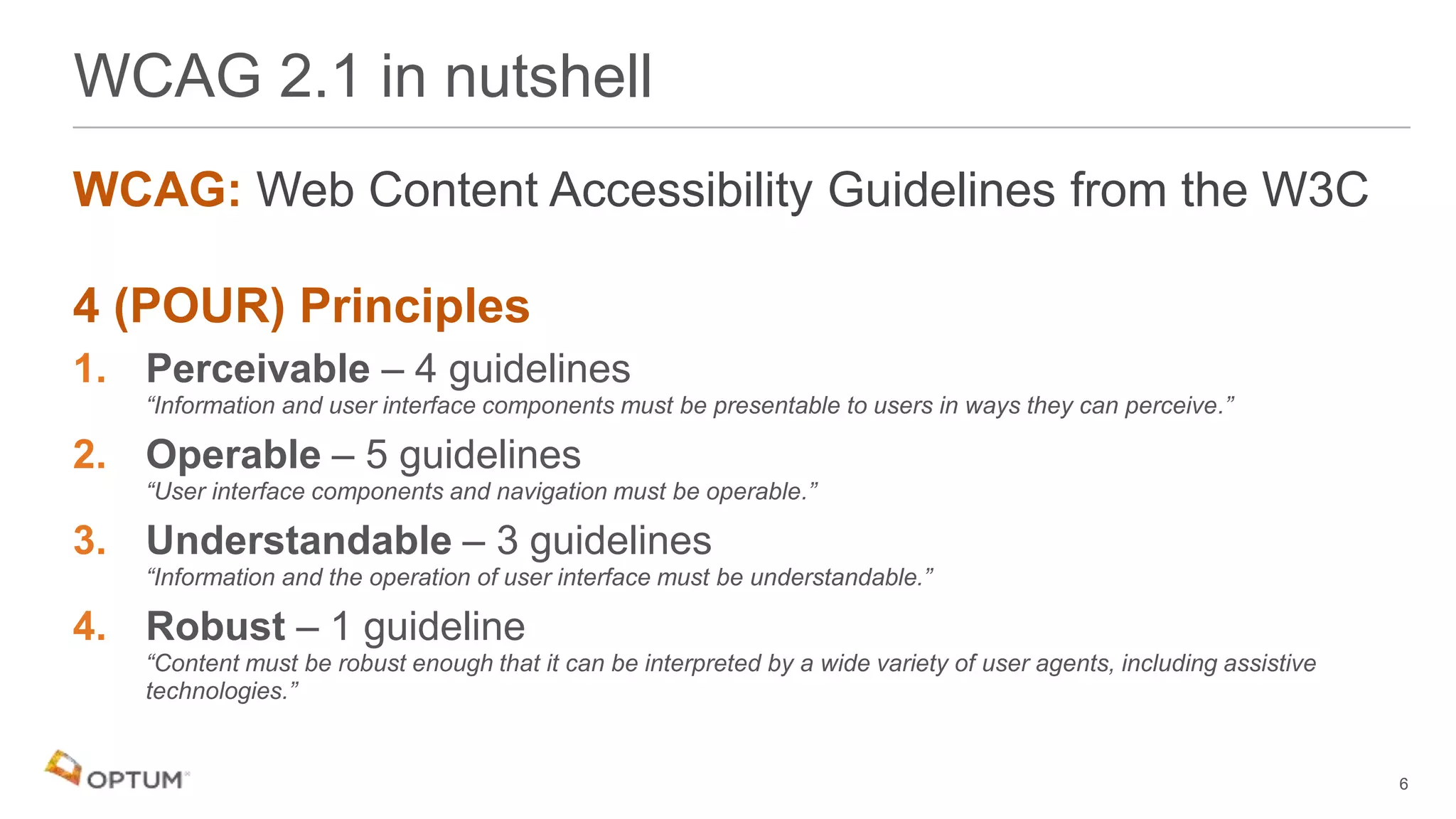 WCAG: Web Content Accessibility Guidelines from the W3C
4 (POUR) Principles
1. Perceivable – 4 guidelines
“Information and user interface components must be presentable to users in ways they can perceive.”
2. Operable – 5 guidelines
“User interface components and navigation must be operable.”
3. Understandable – 3 guidelines
“Information and the operation of user interface must be understandable.”
4. Robust – 1 guideline
“Content must be robust enough that it can be interpreted by a wide variety of user agents, including assistive
technologies.”
WCAG 2.1 in nutshell
6
 