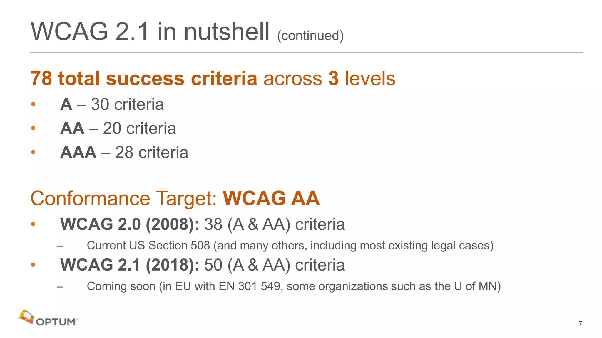 78 total success criteria across 3 levels
• A – 30 criteria
• AA – 20 criteria
• AAA – 28 criteria
Conformance Target: WCAG AA
• WCAG 2.0 (2008): 38 (A & AA) criteria
– Current US Section 508 (and many others, including most existing legal cases)
• WCAG 2.1 (2018): 50 (A & AA) criteria
– Coming soon (in EU with EN 301 549, some organizations such as the U of MN)
WCAG 2.1 in nutshell (continued)
7
 