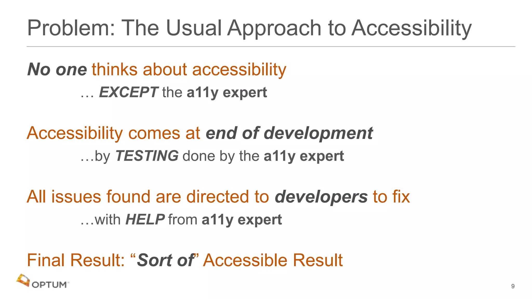 No one thinks about accessibility
… EXCEPT the a11y expert
Accessibility comes at end of development
…by TESTING done by the a11y expert
All issues found are directed to developers to fix
…with HELP from a11y expert
Final Result: “Sort of” Accessible Result
Problem: The Usual Approach to Accessibility
9
 