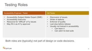 Testing Roles
• Accessibility Subject Matter Expert (SME)
• Accessibility Instructor
• Resource for “difficult” a11y issues
• May fill in as A11y approver
• Discoverer of issues
• Writer of defects
• Enforcer of quality
• Last stop before release
• Usually not trained in accessibility
• Can learn it
• Can add it to test suite
18
 