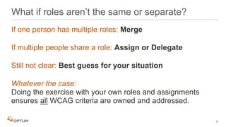 If one person has multiple roles: Merge
If multiple people share a role: Assign or Delegate
Still not clear: Best guess for your situation
Whatever the case:
Doing the exercise with your own roles and assignments
ensures all WCAG criteria are owned and addressed.
What if roles aren’t the same or separate?
21
 