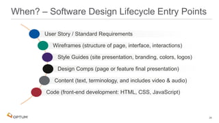 When? – Software Design Lifecycle Entry Points
Code (front-end development: HTML, CSS, JavaScript)
Content (text, terminology, and includes video & audio)
Design Comps (page or feature final presentation)
Style Guides (site presentation, branding, colors, logos)
Wireframes (structure of page, interface, interactions)
User Story / Standard Requirements
26
 
