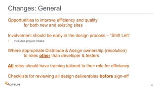 Opportunities to improve efficiency and quality
for both new and existing sites
Involvement should be early in the design process – “Shift Left”
• Includes project intake
Where appropriate Distribute & Assign ownership (resolution)
to roles other than developer & testers
All roles should have training tailored to their role for efficiency
Checklists for reviewing all design deliverables before sign-off
Changes: General
43
 
