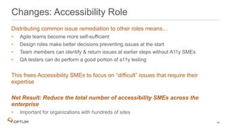 Distributing common issue remediation to other roles means…
• Agile teams become more self-sufficient
• Design roles make better decisions preventing issues at the start
• Team members can identify & return issues at earlier steps without A11y SMEs
• QA testers can do perform a good portion of a11y testing
This frees Accessibility SMEs to focus on “difficult” issues that require their
expertise
Net Result: Reduce the total number of accessibility SMEs across the
enterprise
• Important for organizations with hundreds of sites
Changes: Accessibility Role
44
 