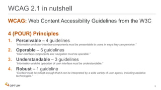 WCAG: Web Content Accessibility Guidelines from the W3C
4 (POUR) Principles
1. Perceivable – 4 guidelines
“Information and user interface components must be presentable to users in ways they can perceive.”
2. Operable – 5 guidelines
“User interface components and navigation must be operable.”
3. Understandable – 3 guidelines
“Information and the operation of user interface must be understandable.”
4. Robust – 1 guideline
“Content must be robust enough that it can be interpreted by a wide variety of user agents, including assistive
technologies.”
WCAG 2.1 in nutshell
6
 