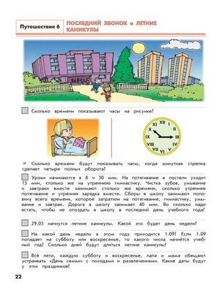 22
Всё лето, каждую субботу и воскресенье, папа и мама обещают
устраивать «День семьи» с походами и развлечениями. Какие даты будут
у этих праздников?
55
На какой день недели в этом году приходится 1.09? Если 1.09
попадает на субботу или воскресенье, то какого числа начнётся учеб-
ный год? Сколько дней будут длиться летние каникулы?
44
29.05 начнутся летние каникулы. Какой это будет день недели?33
Уроки начинаются в 8 ч 30 мин. На потягивание в постели уходит
15 мин, столько же на утреннюю гимнастику. Чистка зубов, умывание
и завтраки вместе занимают столько же времени, сколько утреннее
потягивание и утренняя зарядка вместе. Сборы в школу занимают поло-
вину всего времени, которое затратили на потягивание, гимнастику, умы-
вание и завтрак. Дорога в школу занимает 40 мин. Во сколько надо
встать, чтобы не опоздать в школу в последний день учебного года?
22
Сколько времени показывают часы на рисунке?11
Сколько времени будут показывать часы, когда минутная стрелка
сделает четыре полных оборота?
XII I
II
III
IV
VVI
VII
VIII
IX
X
XI
ПОСЛЕДНИЙ ЗВОНОК и ЛЕТНИЕПОСЛЕДНИЙ ЗВОНОК и ЛЕТНИЕ
КАНИКУЛЫКАНИКУЛЫ
Путешествие 6
 