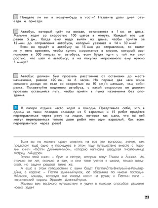 23
Если вы не можете сразу ответить на все эти вопросы, значит, вам
предстоит ещё одно и последнее в этом году путешествие вместе с геро-
ями книги «Пе’ппи Дли’нныйчуло’к», которую написала шведская писательница
А’стрид Ли’ндгрен.
Герои этой книги – брат и сестра, которых зовут То’мми и А’нника. Им
столько же лет, сколько и вам, и они тоже учатся в школе, только швед-
ской, но задачи решают такие же.
А ещё в этом путешествии с вами будет Пеппило’тта-Виктуали’на-Рольгар-
ди’на, а короче – Пеппи Длинныйчулок, её обезьянка по имени господин
Ни’льсон, лошадь, которую она иногда носит на руках, и Пеппин папа –
негритянский король Эфрои’м Длинныйчулок.
Желаем вам весёлого путешествия и удачи в поисках способов решения
новых задач!
В лагере отдыха часто ходят в походы. Представьте себе, что в
одном из таких походов команде из 5 взрослых и 15 ребят придётся
переправляться через реку на лодке, которая так мала, что на ней
могут переправиться только двое ребят или один взрослый. Как всем
переправиться через реку?
99
Автобус должен был проехать расстояние от остановки до места
назначения, равное 420 км, за 6 часов. Но первые два часа из-за
сильного дождя он ехал со скоростью на 10 км/ч меньше, чем соби-
рался. Посоветуйте водителю автобуса, с какой скоростью он должен
проехать оставшийся путь, чтобы прийти в пункт назначения без опо-
здания.
88
Автобус, который идёт на вокзал, остановился в 1 км от дома.
Мальчик ходит со скоростью 100 шагов в минуту. Каждый его шаг
равен 5 дм. Когда ему надо выйти из дома, чтобы прийти за
15 мин до отправления автобуса, который уезжает в 14 ч 30 мин?
Если он придёт к автобусу за 15 мин до отправления, то хватит
ли у него времени, чтобы купить мороженое в киоске, который рас-
положен в 500 метрах от автобуса, если будет идти с той же ско-
ростью, что шёл к автобусу, а на покупку мороженого ему нужно
5 минут?
77
Поедете ли вы к кому-нибудь в гости? Назовите даты дней отъ-
езда и приезда.
66
 