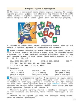 На полке в капитанской каюте стояли судовые журналы. На каждом
журнале римскими цифрами был обозначен год плавания (с I по XXX).
После схватки с пиратами некоторые из них пропали. Журналов с
какими номерами нет в каюте? (Дайте ответ при помощи рисунка.)
66
Сможет ли Пеппи найти рецепт молодильных пилюль, если он был
записан в судовом журнале за пятнадцатый год плаванья?
Когда капитана Эфрои’ма во время ужасной бури волна смыла за
борт, а потом вынесла на остров Южного моря, он отправил письмо
в бутылке. Что в нём записано? (Капитан использовал шифр по пра-
вилу: прибавь четыре. В этом шифре буквы имеют номера: А – V,
Б – VI, В – VII, …)
XIV, XXXI, XIV, XXIV, X XVIII, X, XIX, XXXVII XIX, V
XVI, XX, XVI, XX, XXIII, XX, VII, XXXIII, XXVII
XX, XXIII, XXIV, XXII, XX, VII, V, XXVII.
77
Положите в непрозрачную коробку 4 одинаковые на ощупь картон-
ные карточки: 3 белые и 1 чёрную. Проведите такой опыт: возьмите
из коробки не глядя одну карточку и назовите её цвет. При проведе-
нии этого опыта может произойти одно из двух событий: «вынута белая
карточка» или «вынута чёрная карточка». Можно также сказать для крат-
кости: произошло событие Б или событие Ч.
Положите вынутую карточку обратно в коробку и проведите такой
же опыт несколько раз, записывая, какие события происходили в этих
опытах.
Можете ли вы заранее (до того, как проведёте опыт) сказать,
какое из событий произойдёт?
99
Вычислите.88
92•7 – 768:8
208•4 + 195:3
(312:3 – 89)•9
132:2•8 – 299
(35•7 – 199•3)
106•(570 – 63•9)
(900 – 405):5•7
762:(893 – 887)
(400 – 205:5)•2
Выбираем задания и тренируемся
27
 