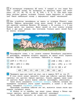В экспедицию отправилось 60 каноэ. У каждой из этих лодок был
свой судовой номер. Из экспедиции не вернулись лодки под номе-
рами: LX, LV, XII, VII, IV, IX, III, XVII, I, II, V, X. Они были пода-
рены жителям дальних островов. Сколько лодок вернулось из экспеди-
ции? Какой наибольший номер у вернувшихся лодок? наименьший?
44
Для устройства свинофермы на одном из островов Южного моря
капитан Эфроим организовал отлов диких свиней. В нём участвовало
всё взрослое население Веселии: 30 женщин и 26 мужчин, и в 5 раз
больше детей, чем взрослых. Диких свиней на этом южном острове
было в два раза меньше, чем охотников. Сколько диких свиней было
на южном острове?
55
Расшифруйте слово, и вы узнаете название ближайшего родственни-
ка динозавров, нападение которого пришлось во время охоты отразить
капитану Эфроиму и его охотникам. Работайте в тетради.
66
(108 + 392) – 225:5
(765 – 279): 6 + 119
И
Д
(339:3 + 97)•4:2
890 – (475:5 + 205)
К
Р
52:13•100 + 67Л48:24•246:4О
420 590 123 420 123 200 455 467
Проведите один раз такой же опыт, как в задании № 9 на стр. 27.
В этом опыте может произойти только два события: «достали белую
карточку» или «достали чёрную карточку». Сказать заранее, какая имен-
но карточка будет вынута (какое событие произойдёт), невозможно.
Такие опыты называются случайными опытами. Событие, которое при
проведении случайного опыта может произойти, а может и не прои-
зойти, называется случайным событием.
Произойдёт случайное событие или нет, выяснится только после про-
ведения случайного опыта.
Можно ли из коробки, где лежат только чёрные и белые кар-
тонные карточки, достать зелёную карточку? шоколадку?
Такое событие произойти не может, его называют невозможным.
77
29
 