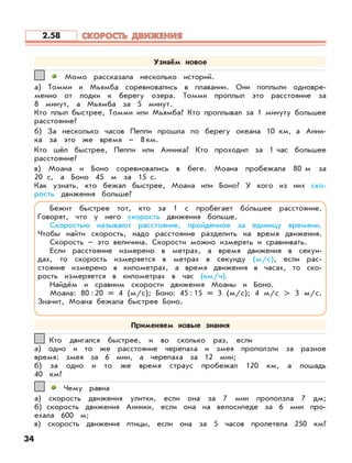 34
Момо рассказала несколько историй.
а) Томми и Мьямба соревновались в плавании. Они поплыли одновре-
менно от лодки к берегу озера. Томми проплыл это расстояние за
8 минут, а Мьямба за 5 минут.
Кто плыл быстрее, Томми или Мьямба? Кто проплывал за 1 минуту большее
расстояние?
б) За несколько часов Пеппи прошла по берегу океана 10 км, а Анни-
ка за это же время – 8 км.
Кто шёл быстрее, Пеппи или Анника? Кто проходил за 1 час большее
расстояние?
в) Моана и Боно соревновались в беге. Моана пробежала 80 м за
20 с, а Боно 45 м за 15 с.
Как узнать, кто бежал быстрее, Моана или Боно? У кого из них ско-
рость движения больше?
11
Кто двигался быстрее, и во сколько раз, если
а) одно и то же расстояние черепаха и змея проползли за разное
время: змея за 6 мин, а черепаха за 12 мин;
б) за одно и то же время страус пробежал 120 км, а лошадь
40 км?
22
Чему равна
а) скорость движения улитки, если она за 7 мин проползла 7 дм;
б) скорость движения Анники, если она на велосипеде за 6 мин про-
ехала 600 м;
в) скорость движения птицы, если она за 5 часов пролетела 250 км?
33
Узнаём новое
Бежит быстрее тот, кто за 1 с пробегает бо’льшее расстояние.
Говорят, что у него скорость движения больше.
Скоростью называют расстояние, пройденное за единицу времени.
Чтобы найти скорость, надо расстояние разделить на время движения.
Скорость – это величина. Скорости можно измерять и сравнивать.
Если расстояние измерено в метрах, а время движения в секун-
дах, то скорость измеряется в метрах в секунду (м/с), если рас-
стояние измерено в километрах, а время движения в часах, то ско-
рость измеряется в километрах в час (км/ч).
Найдём и сравним скорости движения Моаны и Боно.
Моана: 80:20 = 4 (м/с); Боно: 45:15 = 3 (м/с); 4 м/с > 3 м/с.
Значит, Моана бежала быстрее Боно.
Применяем новые знания
СКОРОСТЬ ДВИЖЕНИЯСКОРОСТЬ ДВИЖЕНИЯ2.58
 