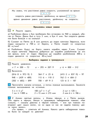 Решите задачи.
а) Разбойники Джим и Бук пробежали без остановки по 960 м каждый, убе-
гая от Пеппи. Джим был в пути 3 мин, а Бук 4 мин. Чья скорость движе-
ния была больше и на сколько?
б) Сможет ли Пеппи за 8 мин доплыть до лодки капитана Эфроима, если
лодка находится в 700 м от берега, а Пеппи плывёт со скоростью
80 м/мин?
в) Разбойники будут на борту своего корабля через 9 мин. Сможет
ли лодка капитана Эфроима добраться до корабля разбойников за это
же время, если от лодки Эфроима до корабля разбойников 400 м и
лодка движется со скоростью 40 м/мин?
33
Решите уравнения.44
х:7 = 200 – 72 a – 293 = 207:9 у•6 = 800 – 512
Вычислите.55
(816:8 + 972:9)•3 (415:5 + 837:9) – 97
948 – (459 + 489) 762:3 + 684:2
(302 + 685) – 899
364:7 + 23•6
115•6 – 110:5
700 – 69•9:3 123•6:3 – 187
У Анники светлые волосы, у Моаны чёрные, а у Пеппи рыжие.
Они одеты в чёрную, белую и оранжевую набедренные повязки. «Как
смешно, – сказала девочка в чёрной повязке, – все три повязки по-
вторяют цвет наших волос, но ни одна из нас не надела повязку цве-
та своих волос».
«Ты права», – ответила ей Анника. Какого цвета набедренная повяз-
ка была на каждой из девочек?
77
Прочитайте сначала истинные, а потом ложные высказывания. Замените
ложные высказывания на истинные.
66
5 л = 5 м3
1 км = 1 000 м
100 см2 > 1 м2
2 ч 15 мин = 215 мин
2 сут = 120 ч
2 мин 6 с = 186 с
Мы знаем, что расстояние равно скорости, умноженной на время:
s = v•t ;
скорость равна расстоянию, делённому на время: v = s:t ;
время движения равно расстоянию, делённому на скорость:
t = s:v .
Применяем новые знания
Выбираем задания и тренируемся
39
 