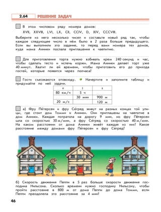 46
В этом числовом ряду номера домов:
XVII, XXVIII, LVI, LX, CII, CCIV, D, XIV, CCCVIII.
Выберите из него несколько чисел и составьте новый ряд так, чтобы
каждое следующее число в нём было в 2 раза больше предыдущего.
Если вы выполнили это задание, то перед вами номера тех домов,
куда мама Анники послала приглашения к чаепитию.
11
Для приготовления торта нужно взбивать крем 240 секунд и час,
чтобы сделать тесто и испечь коржи. Мама Анники делает торт уже
40 минут. Хватит ли ей времени, чтобы приготовить его до прихода
гостей, которые появятся через полчаса?
22
Гости съезжаются отовсюду. Начертите и заполните таблицу и
придумайте по ней задачи.
33
v t s
80 км/ч 5 ч
30 мин 900 м
20 м/с 120 м
а) Фру Пе’терсен и фру Се’гред живут на разных концах той ули-
цы, где стоит дом Томми и Анники. Они приглашены на чаепитие в
дом Анники. Каждая потратила на дорогу 9 мин, но фру Пе’терсен
шла со скоростью 30 м/мин, а фру Се’гред со скоростью 40 м/мин.
На каком расстоянии от дома Анники живёт каждая из них? Какое
расстояние между домами фру Пе’терсен и фру Се’гред?
б) Скорость движения Пеппи в 5 раз больше скорости движения гос-
подина Нильсона. Сколько времени нужно господину Нильсону, чтобы
пройти расстояние в 800 м от дома Пеппи до дома Томми, если
Пеппи преодолела это расстояние за 4 мин?
44
РЕШЕНИЕ ЗАДАЧРЕШЕНИЕ ЗАДАЧ2.64
 