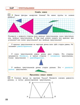 В С
Какие фигуры начертила Анника? На какие группы их можно
разбить?
11
Измерьте и сравните стороны всех красных треугольников, синих треугольни-
ков, зелёных треугольников. Как ещё можно назвать все красные тре-
угольники? все синие треугольники? все зелёные треугольники?
Сколько фигур на чертеже Томми? Назовите сначала равносто-
ронние, а потом разносторонние треугольники.
22
А DE
52
Узнаём новое
У красных треугольников на чертеже длины всех трёх сторон равны. Их
называют равносторонними.
У синих треугольников равны длины двух сторон. Эти стороны
называются боковыми, а третья сторона – основанием треугольника.
Синие треугольники – равнобедренные.
У зелёных треугольников длины сторон разные. Это – разносто-
ронние треугольники.
Применяем новые знания
ТРЕУГОЛЬНИКИТРЕУГОЛЬНИКИ2.67
 