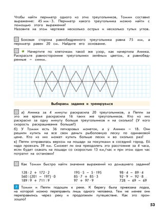 53
Чтобы найти периметр одного из этих треугольников, Томми составил
выражение: 45 мм•3. Периметр какого треугольника можно найти с
помощью этого выражения?
Назовите на этом чертеже несколько острых и несколько тупых углов.
Боковая сторона равнобедренного треугольника равна 75 мм, а
периметр равен 20 см. Найдите его основание.
33
Начертите по клеточкам такой же узор, как начертила Анника.
Раскрасьте равносторонние треугольники зелёным цветом, а равнобед-
ренные – синим.
44
а) Анника за 4 минуты раскрасила 20 треугольников, а Пеппи за
это же время раскрасила 16 таких же треугольников. Кто из них
раскрасил за одну минуту больше треугольников и на сколько? (У кого
скорость раскрашивания больше?)
б) У Томми есть 36 пятиэровых монеток, а у Анники – 18. Они
решили купить на все свои деньги рыболовную леску по одинаковой
цене. Кто из них может купить больше лески и во сколько раз?
в) Пеппи отправилась верхом на лошади за покупками в соседний город. Ей
надо проехать 39 км. Сможет ли она преодолеть это расстояние за 4 часа,
если будет скакать на лошади со скоростью 13 км/час и при этом один час
потратит на остановки?
55
Как Томми быстро найти значения выражений из домашнего задания?66
128•2 + 172•2
560:(201 – 197)•0
189:9 + 711:9
195•5 – 5•195
85•7 + 85•3
97 + 97•9
98•4 – 89•4
92•9 – 92•8
728 – 69 – 69
Томми и Пеппи подошли к реке. К берегу была привязана лодка,
на которой можно переправить лишь одного человека. Тем не менее они
переправились через реку и продолжили путешествие. Как это прои-
зошло?
77
Выбираем задания и тренируемся
 