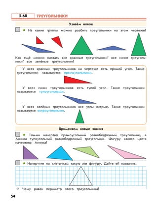 На какие группы можно разбить треугольники на этом чертеже?11
Как ещё можно назвать все красные треугольники? все синие треуголь-
ники? все зелёные треугольники?
Томми начертил прямоугольный равнобедренный треугольник, а
Анника тупоугольный равнобедренный треугольник. Фигуру какого цвета
начертила Анника?
22
Начертите по клеточкам такую же фигуру. Дайте ей название.33
Чему равен периметр этого треугольника?
Узнаём новое
У всех красных треугольников на чертеже есть прямой угол. Такие
треугольники называются прямоугольными.
У всех синих треугольников есть тупой угол. Такие треугольники
называются тупоугольными.
У всех зелёных треугольников все углы острые. Такие треугольники
называются остроугольными.
54
Применяем новые знания
ТРЕУГОЛЬНИКИТРЕУГОЛЬНИКИ2.68
 