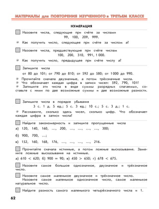 Назовите числа, следующие при счёте за числами
99, 100, 209, 999.
Как получить число, следующее при счёте за числом а?
11
Назовите числа, предшествующие при счёте числам
100, 200, 310, 991, 1 000.
Как получить число, предыдущее при счёте числу а?
22
НУМЕРАЦИЯ
Запишите числа
от 80 до 101; от 790 до 810; от 592 до 580; от 1 000 до 990.
Прочитайте сначала двузначные, а потом трёхзначные числа.
Что обозначает каждая цифра в записи чисел: 592, 790, 101?
Запишите эти числа в виде суммы разрядных слагаемых, со-
ставьте с ними по две возможные суммы и две возможные разности.
33
Запишите числа в порядке убывания
3 с. 1 д. 5 ед.; 5 с. 3 ед.; 10 с.; 5 с. 3 д.; 1 с.
Расскажите, сколько здесь чисел, сколько цифр. Что обозначает
каждая цифра в записи числа?
44
Найдите закономерность и запишите пропущенные числа
а) 120, 140, 160, …, 200, …, ..., ..., ..., 300;
б) 900, 700, …;
в) 152, 160, 168, 176, …, …, …, …, 216.
55
Прочитайте сначала истинные, а потом ложные высказывания. Заме-
ните ложные высказывания на истинные.
а) 610 < 620; б) 900 = 90; в) 450 > 650; г) 678 < 675.
66
Назовите самое большое однозначное, двузначное и трёхзначное
число.
77
Назовите самое маленькое двузначное и трёхзначное число.
Назовите самое маленькое однозначное число, самое маленькое
натуральное число.
88
Найдите разность самого маленького четырёхзначного числа и 1.99
62
МАТЕРИАЛЫ для ПОВТОРЕНИЯ ИЗУЧЕННОГО в ТРЕТЬЕМ КЛАССЕМАТЕРИАЛЫ для ПОВТОРЕНИЯ ИЗУЧЕННОГО в ТРЕТЬЕМ КЛАССЕ
 