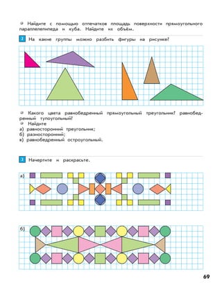 69
Найдите с помощью отпечатков площадь поверхности прямоугольного
параллелепипеда и куба. Найдите их объём.
На какие группы можно разбить фигуры на рисунке?22
Какого цвета равнобедренный прямоугольный треугольник? равнобед-
ренный тупоугольный?
Найдите
а) равносторонний треугольник;
б) разносторонний;
в) равнобедренный остроугольный.
Начертите и раскрасьте.33
а)
б)
 