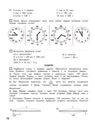 72
Какое время показывают часы, если сейчас первая половина суток?
вторая половина суток?
1515
Вычислите. Выразите ответ
а) в сантиметрах:
8 м 4 см – (44 дм + 260 см);
б) в центнерах:
(524 кг + 76 кг) – 3 ц;
в) в минутах:
1 сутки – 20 ч.
1616
XII I
II
III
IV
VVI
VII
VIII
IX
X
XI
XII
IV
V
VI
VII
IX
X
XI 12 1
2
3
4
567
8
9
10
11
I
II
III
XII
IV
V
VI
VII
VIII
IX
X
XI I
II
III
VIII
ЗАДАЧИ
Подберите схему к каждой задаче. Обозначьте неизвестные вели-
чины буквами, составьте уравнения и решите с их помощью задачи.
а) После того как Шарик послал в районную газету 159 фото-
графий коровы Мурки, у него осталось ещё 3 её фотографии. Сколь-
ко всего фотографий коровы Мурки было у Шарика?
б) Кот Матроскин подсчитал, что часть его запасов сгущённого
молока составляет 3 банки. Сколько банок сгущённого молока запас
Матроскин?
в) Дядя Фёдор отправил маме и папе 159 посланий. Третью часть этих
посланий составляли письма. Сколько писем отправил Дядя Фёдор папе и
маме?
г) Почтальон Печкин получил к празднику 159 посылок. Три из них он
уже открыл. Сколько посылок предстоит открыть почтальону Печкину?
11
1
159
= 3
?
а)
1
159 159
б)
3
?
д) 2 суток 1 неделя
1 год 366 суток
5 суток 120 ч
1 год 12 мес.
2 ч 180 мин
10 мин 560 с
 