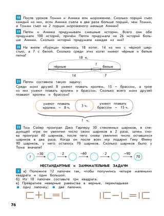 76
После уроков Томми и Анника ели мороженое. Сколько порций съел
каждый из них, если Анника съела в два раза больше порций, чем Томми,
а Томми съел на 2 порции мороженого меньше Анники?
1818
Пеппи и Анника придумывали смешные истории. Всего они обе
придумали 100 историй, причём Пеппи придумала на 26 историй боль-
ше Анники. Сколько историй придумала каждая из них?
1919
На вилле «Курица» появилось 18 котят. 14 из них с чёрной шер-
стью, а 7 с белой. Сколько среди этих котят имеют чёрные и белые
пятна?
2020
18 к.
чёрные белые
?
14 7
Пеппи составила такую задачу:
Среди моих друзей 8 умеют плавать кролем, 15 – брассом, а трое
из них умеют плавать кролем и брассом. Сколько всего моих друзей
плавают кролем и брассом?
2121
умеют плавать
кролем – 8 ч. 3 ч.
? ч.
умеют плавать
брассом – 15 ч.
Том Сойер проиграл Джо Гарперу 30 стеклянных шариков, в сле-
дующей игре он увеличил число своих шариков в 2 раза, затем сно-
ва проиграл 60 шариков, после чего снова увеличил число оставшихся
шариков в два раза. Когда он после всех игр подарил Геку Финну
90 шариков, у него осталось 70 шариков. Сколько шариков было у
Тома вначале?
2222
?
–30 •2 –60 •2 –90
70
НЕСТАНДАРТНЫЕ и ЗАНИМАТЕЛЬНЫЕ ЗАДАЧИ
а) Положите 12 палочек так, чтобы получились четыре маленьких
квадрата и один большой.
б) Из 10 палочек составьте три квадрата.
в) Превратите неверные равенства в верные, перекладывая
одну палочку; две палочки.
11
 