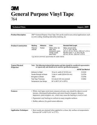 3
General Purpose Vinyl Tape
764
Product Description 3M™ General Purpose Vinyl Tape 764 can be used in non-critical applications such
as color coding, bundling and safety marking, etc.
Technical Data August, 2009
ASTM Test Method
Adhesion to Steel: 18 oz./in. width (21 N/100 mm) D-3330
Tensile Strength at Break: 13 lbs./in. width (228 N/100 mm) D-3759
Elongation at Break: 180% D-3759
Total Tape Thickness: 5.0 mils (0.125 mm) nominal D-3652
Temperature Use Range: 60° to 85°F (16° to 29°C)
Product Construction Backing Adhesive Color Standard Roll Length
Polyvinyl Rubber Yellow, white, red, Yellow, red and white:
chloride black, blue, 1", 2", 3", 50" x 36 yds.
transparent, green, (25 mm, 50 mm, 75 mm, 1250 mm* x 33 m)
orange, purple, All other colors: 1", 2", 50" x 36 yds.
gray, brown (25 mm, 50 mm, 1250 mm* x 33 m)
*Log rolls are untrimmed, approximately 49" usable material.
Features • While vinyl tapes resist most common solvents, care should be taken to avoid
ketones, chlorinated hydrocarbons and esters found in lacquers, thinners,
degreasers, paint strippers, etc., which may cause the backing to swell or curl.
• Pigmented vinyl backing to conform to many irregular surfaces.
• Rubber adhesive for good instant adhesion.
Typical Physical
Properties
Note: The following technical information and data should be considered representative
or typical only and should not be used for specification purposes.
Application Techniques • Best results are attained when applied to a clean, dry surface at temperatures
between 60° to 80°F (16° to 27°C).
 