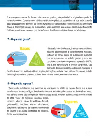 11
ﬁcam suspensas no ar. Os fumos, tais como as poeiras, são particulados originados a partir de
materiais sólidos. Consistem em sólidos metálicos ou plásticos, aquecidos até sua fusão. Através
deste processamento térmico, os sólidos fundidos são volatilizados e condensados na atmosfera
devido a diferenças bruscas de temperatura. Neste processo são gerados particulados ﬁnamente
divididos, usualmente menores que 1 micrômetro de diâmetro médio mássico aerodinâmico.
7 - O que são gases?
Gases são substâncias que,à temperatura ambiente,
estão no estado gasoso e são geralmente invisíveis.
Deﬁnem-se como gases as substâncias químicas
que se apresentam no estado gasoso quando em
condições normais de temperatura e pressão (CNTP),
isto é, sob temperatura e pressão ambientes. São
exemplos de gases: oxigênio, nitrogênio, monóxido e
dióxido de carbono, óxido de etileno, argônio, hidrogênio, amônia, cloro, dióxido de enxofre, sulfeto
de hidrogênio, metano, propano, butano, óxido nitroso, ozônio, dentre muitos outros.
8 - O que são vapores?
Vapores são substâncias que evaporam de um líquido ou sólido, da mesma forma que a água
transformada em vapor d’água. Geralmente são caracterizados pelos odores: você não vê um vapor,
mas sente o cheiro. São exemplos de vapores: álcool etílico, metanol, acetona, ácido acético, acetato
de etila, vapor de mercúrio, gasolina, diesel,
benzeno, tolueno, xileno, formaldeído (formol),
glutaraldeído, halotano, éteres, ciclohexano,
clorofórmio, tetracloreto de carbono, diisocianato
de tolueno (TDI), nafta (destilados de petróleo),
dentre inúmeros outros.
PROTEÇÃORESPIRATÓRIA
 