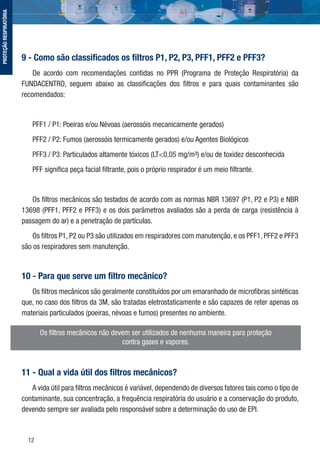 12
Os ﬁltros mecânicos não devem ser utilizados de nenhuma maneira para proteção
contra gases e vapores.
9 - Como são classiﬁcados os ﬁltros P1, P2, P3, PFF1, PFF2 e PFF3?
De acordo com recomendações contidas no PPR (Programa de Proteção Respiratória) da
FUNDACENTRO, seguem abaixo as classiﬁcações dos ﬁltros e para quais contaminantes são
recomendados:
PFF1 / P1: Poeiras e/ou Névoas (aerossóis mecanicamente gerados)
PFF2 / P2: Fumos (aerossóis termicamente gerados) e/ou Agentes Biológicos
PFF3 / P3: Particulados altamente tóxicos (LT<0,05 mg/m³) e/ou de toxidez desconhecida
PFF signiﬁca peça facial ﬁltrante, pois o próprio respirador é um meio ﬁltrante.
Os ﬁltros mecânicos são testados de acordo com as normas NBR 13697 (P1, P2 e P3) e NBR
13698 (PFF1, PFF2 e PFF3) e os dois parâmetros avaliados são a perda de carga (resistência à
passagem do ar) e a penetração de partículas.
Os ﬁltros P1, P2 ou P3 são utilizados em respiradores com manutenção, e os PFF1, PFF2 e PFF3
são os respiradores sem manutenção.
10 - Para que serve um ﬁltro mecânico?
Os ﬁltros mecânicos são geralmente constituídos por um emaranhado de microﬁbras sintéticas
que, no caso dos ﬁltros da 3M, são tratadas eletrostaticamente e são capazes de reter apenas os
materiais particulados (poeiras, névoas e fumos) presentes no ambiente.
11 - Qual a vida útil dos ﬁltros mecânicos?
A vida útil para ﬁltros mecânicos é variável, dependendo de diversos fatores tais como o tipo de
contaminante, sua concentração, a frequência respiratória do usuário e a conservação do produto,
devendo sempre ser avaliada pelo responsável sobre a determinação do uso de EPI.
PROTEÇÃORESPIRATÓRIA
 