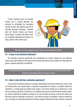 13
O ﬁltro mecânico deve ser trocado
sempre que o usuário perceber um
aumento na diﬁculdade de respiração
através do ﬁltro. Isto signiﬁca que ele se
encontra saturado (entupido). Também
deve ser trocado sempre que houver
danos físicos, e quando não estiver mais
em condições adequadas de higiene, ou
seja, quando o ﬁltro estiver sujo.
Não deve ser feito qualquer tipo de reparo ou manutenção nos ﬁltros.
12 - O que é um Cartucho Químico?
Os cartuchos químicos geralmente são constituídos por carvão ativado em sua estrutura
interna, que pode receber ou não algum tipo de tratamento químico para captura de certos tipos de
gases e vapores presentes no ambiente.
Os cartuchos químicos não devem ser utilizados de nenhuma maneira para proteção contra
materiais particulados (poeiras, névoas e fumos).
13 - Qual a vida útil dos cartuchos químicos?
A vida útil de cartuchos químicos é variável, dependendo de diversos fatores tais como o tipo
de contaminante, sua concentração, a frequência respiratória do usuário, a umidade relativa do
ambiente e a conservação do produto pelo usuário. Uma forma prática de se determinar a vida
útil de cartuchos químicos é fazendo-se um histórico das trocas em determinada situação dentro
do mesmo ambiente de trabalho ao longo de um bom período de tempo. A partir daí, desde que
não haja nenhuma alteração do processo, uma média de tempo é calculada e então se determina
que, em média, os cartuchos deverão ser trocados naquele intervalo de tempo. Também é possível
PROTEÇÃORESPIRATÓRIA
 