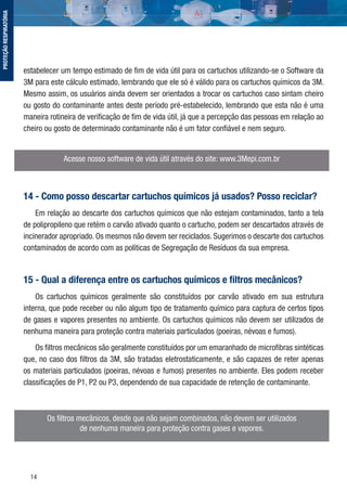 14
estabelecer um tempo estimado de ﬁm de vida útil para os cartuchos utilizando-se o Software da
3M para este cálculo estimado, lembrando que ele só é válido para os cartuchos químicos da 3M.
Mesmo assim, os usuários ainda devem ser orientados a trocar os cartuchos caso sintam cheiro
ou gosto do contaminante antes deste período pré-estabelecido, lembrando que esta não é uma
maneira rotineira de veriﬁcação de ﬁm de vida útil, já que a percepção das pessoas em relação ao
cheiro ou gosto de determinado contaminante não é um fator conﬁável e nem seguro.
Acesse nosso software de vida útil através do site: www.3Mepi.com.br
14 - Como posso descartar cartuchos químicos já usados? Posso reciclar?
Em relação ao descarte dos cartuchos químicos que não estejam contaminados, tanto a tela
de polipropileno que retém o carvão ativado quanto o cartucho, podem ser descartados através de
incinerador apropriado. Os mesmos não devem ser reciclados. Sugerimos o descarte dos cartuchos
contaminados de acordo com as políticas de Segregação de Resíduos da sua empresa.
15 - Qual a diferença entre os cartuchos químicos e ﬁltros mecânicos?
Os cartuchos químicos geralmente são constituídos por carvão ativado em sua estrutura
interna, que pode receber ou não algum tipo de tratamento químico para captura de certos tipos
de gases e vapores presentes no ambiente. Os cartuchos químicos não devem ser utilizados de
nenhuma maneira para proteção contra materiais particulados (poeiras, névoas e fumos).
Os ﬁltros mecânicos são geralmente constituídos por um emaranhado de microﬁbras sintéticas
que, no caso dos ﬁltros da 3M, são tratadas eletrostaticamente, e são capazes de reter apenas
os materiais particulados (poeiras, névoas e fumos) presentes no ambiente. Eles podem receber
classiﬁcações de P1, P2 ou P3, dependendo de sua capacidade de retenção de contaminante.
Os ﬁltros mecânicos, desde que não sejam combinados, não devem ser utilizados
de nenhuma maneira para proteção contra gases e vapores.
PROTEÇÃORESPIRATÓRIA
 