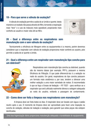 16
19 - Para que serve a válvula de exalação?
A válvula de exalação permite a saída do ar úmido e quente; desta
maneira o ar exalado não passa através do ﬁltro,tornando a respiração
mais “leve” e o uso da máscara mais agradável, propiciando mais
conforto ao usuário e maior vida útil ao ﬁltro.
20 - Qual a diferença entre os respiradores sem
manutenção com e sem válvula de exalação?
Tecnicamente a eﬁciência de ﬁltragem entre os equipamentos é a mesma, porém devemos
considerar que o respirador com válvula de exalação proporciona maior conforto ao usuário, pois
permite a saída do ar quente e úmido.
21 - Qual a diferença entre um respirador sem manutenção tipo concha para
um dobrável?
Respiradores sem manutenção tipo concha ou dobrável, quando
são da mesma classe (por exemplo, PFF1), possuem a mesma
Eﬁciência de Filtração. O que pode diferenciá-los é a vedação no
rosto do usuário. Em geral, respiradores do tipo concha possuem
um formato mais anatômico e, por isso, tendem a oferecer uma
melhor vedação a uma maior variedade de rostos. O recomendado
é que se faça o Ensaio de Vedação – FIT TEST - para veriﬁcar se o
respirador que será utilizado realmente oferece a selagem adequada
ao rosto do usuário, evitando a passagem de contaminante.
22 - Como deve ser feita a limpeza nos respiradores com manutenção?
A limpeza deve ser feita todos os dias. O respirador deve ser lavado com água e sabão
neutro após o uso. O momento da limpeza deve ser aproveitado para fazer uma inspeção na
concha de vedação, válvulas de inalação e exalação, para garantir que estas peças não estejam
daniﬁcadas.
Uma boa higienização diária proporciona manutenção adequada e durabilidade do equipamento.
PROTEÇÃORESPIRATÓRIA
 