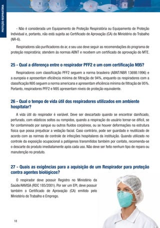 18
- Não é considerada um Equipamento de Proteção Respiratória ou Equipamento de Proteção
Individual e, portanto, não está sujeita ao Certiﬁcado de Aprovação (CA) do Ministério do Trabalho
(NR-6).
Respiradores são puriﬁcadores do ar, e seu uso deve seguir as recomendações do programa de
proteção respiratória; atendem às normas ABNT e recebem um certiﬁcado de aprovação do MTE.
25 - Qual a diferença entre o respirador PFF2 e um com certiﬁcação N95?
Respiradores com classiﬁcação PFF2 seguem a norma brasileira (ABNT/NBR 13698:1996) e
a europeia e apresentam eﬁciência mínima de ﬁltração de 94%, enquanto os respiradores com a
classiﬁcação N95 seguem a norma americana e apresentam eﬁciência mínima de ﬁltração de 95%.
Portanto, respiradores PFF2 e N95 apresentam níveis de proteção equivalente.
26 - Qual o tempo de vida útil dos respiradores utilizados em ambiente
hospitalar?
A vida útil do respirador é variável. Deve ser descartado quando se encontrar daniﬁcado,
perfurado, com elásticos soltos ou rompidos, quando a respiração do usuário tornar-se difícil, se
for contaminado por sangue ou outros ﬂuidos corpóreos, ou se houver deformações na estrutura
física que possa prejudicar a vedação facial. Caso contrário, pode ser guardado e reutilizado de
acordo com as normas de controle de infecções hospitalares da instituição. Quando utilizado no
controle da exposição ocupacional a patógenos transmitidos também por contato, recomenda-se
o descarte do produto imediatamente após cada uso. Não deve ser feito nenhum tipo de reparo ou
manutenção no produto.
27 - Quais as exigências para a aquisição de um Respirador para proteção
contra agentes biológicos?
O respirador deve possuir Registro no Ministério da
Saúde/ANVISA (RDC 185/2001). Por ser um EPI, deve possuir
também o Certiﬁcado de Aprovação (CA) emitido pelo
Ministério do Trabalho e Emprego.
PROTEÇÃORESPIRATÓRIA
 