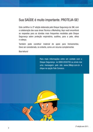 2
Esta cartilha é a 2ª edição elaborada pelo Disque Segurança da 3M, com
a colaboração das suas áreas Técnica e Marketing. Aqui você encontrará
as respostas para as dúvidas mais frequentes recebidas pelo Disque
Segurança sobre proteção respiratória, auditiva, para a pele, olhos
e cabeça.
Também pode constituir material de apoio para treinamentos.
Deve ser considerada, no entanto, como um recurso complementar.
Boa leitura!
Sua SAÚDE é muito importante. PROTEJA-SE!
Para mais informações entre em contato com o
Disque Segurança no 0800.0550705 ou envie-nos
uma mensagem pelo site www.3Mepi.com.br e
clique na opção Fale Conosco.
2ª edição ano 2011.
 