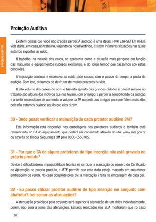 20
Existem coisas que você não precisa perder. A audição é uma delas. PROTEJA-SE! Em nossa
vida diária, em casa, no trabalho, viajando ou nos divertindo, existem inúmeras situações nas quais
estamos expostos ao ruído.
O trabalho, na maioria dos casos, se apresenta como a situação mais perigosa em função
das máquinas e equipamentos ruidosos existentes, e do longo tempo que passamos sob estas
condições.
A exposição contínua e excessiva ao ruído pode causar, com o passar do tempo, a perda da
audição. Com isto, deixamos de desfrutar de muitos prazeres da vida.
O alto volume das caixas de som, o trânsito agitado das grandes cidades e o local ruidoso no
trabalho são alguns dos motivos que nos levam, com o tempo, a perder a sensibilidade da audição
e a sentir necessidade de aumentar o volume da TV, ou pedir aos amigos para que falem mais alto,
pois não estamos ouvindo aquilo que eles dizem.
30 - Onde posso veriﬁcar a atenuação de cada protetor auditivo 3M?
Esta informação está disponível nas embalagens dos protetores auditivos e também está
referenciada no CA do equipamento, que poderá ser consultado através do site: www.mte.gov.br
ou através do Disque Segurança 3M pelo 0800-0550705.
31 - Por que o CA de alguns protetores do tipo inserção não está gravado no
próprio produto?
Devido à diﬁculdade ou impossibilidade técnica de se fazer a marcação do número do Certiﬁcado
de Aprovação no próprio produto, o MTE permite que este dado esteja marcado em sua menor
embalagem de venda. No caso dos protetores 3M, a marcação é feita na embalagem de cada par.
32 - Eu posso utilizar protetor auditivo do tipo inserção em conjunto com
abafador? Irei somar as atenuações?
A atenuação propiciada pelo conjunto será superior à atenuação de um deles individualmente,
porém, não será a soma das atenuações. Estudos realizados nos EUA mostraram que no caso
Proteção Auditiva
PROTEÇÃOAUDITIVA
 