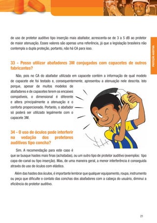 21
de uso de protetor auditivo tipo inserção mais abafador, acrescenta-se de 3 a 5 dB ao protetor
de maior atenuação. Esses valores são apenas uma referência, já que a legislação brasileira não
contempla a dupla proteção, portanto, não há CA para isso.
33 - Posso utilizar abafadores 3M conjugados com capacetes de outros
fabricantes?
Não, pois no CA do abafador utilizado em capacete contém a informação de qual modelo
de capacete ele foi testado e, consequentemente, apresentou a atenuação nele descrita. Isto
porque, apesar de muitos modelos de
abafadores e de capacetes terem os encaixes
compatíveis, o dimensional é diferente
e altera principalmente a atenuação e o
conforto proporcionado. Portanto, o abafador
só poderá ser utilizado legalmente com o
capacete 3M.
34 - O uso de óculos pode interferir
na vedação dos protetores
auditivos tipo concha?
Sim. A recomendação para este caso é
que se busque hastes mais ﬁnas (achatadas), ou um outro tipo de protetor auditivo (exemplos: tipo
capa-de-canal ou tipo inserção). Mas, de uma maneira geral, a menor interferência é conseguida
através do uso de óculos com elástico.
Além das hastes dos óculos,é importante lembrar que qualquer equipamento,roupa,instrumento
ou peça que diﬁculte o contato das conchas dos abafadores com a cabeça do usuário, diminui a
eﬁciência do protetor auditivo.
PROTEÇÃOAUDITIVA
 