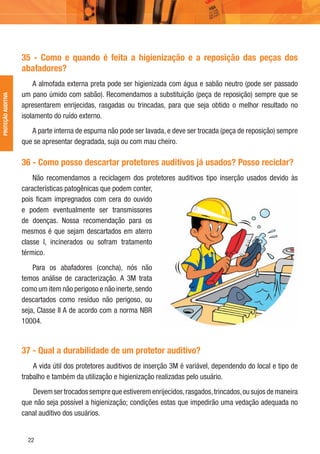 22
PROTEÇÃOAUDITIVA
35 - Como e quando é feita a higienização e a reposição das peças dos
abafadores?
A almofada externa preta pode ser higienizada com água e sabão neutro (pode ser passado
um pano úmido com sabão). Recomendamos a substituição (peça de reposição) sempre que se
apresentarem enrijecidas, rasgadas ou trincadas, para que seja obtido o melhor resultado no
isolamento do ruído externo.
A parte interna de espuma não pode ser lavada, e deve ser trocada (peça de reposição) sempre
que se apresentar degradada, suja ou com mau cheiro.
36 - Como posso descartar protetores auditivos já usados? Posso reciclar?
Não recomendamos a reciclagem dos protetores auditivos tipo inserção usados devido às
características patogênicas que podem conter,
pois ﬁcam impregnados com cera do ouvido
e podem eventualmente ser transmissores
de doenças. Nossa recomendação para os
mesmos é que sejam descartados em aterro
classe I, incinerados ou sofram tratamento
térmico.
Para os abafadores (concha), nós não
temos análise de caracterização. A 3M trata
como um item não perigoso e não inerte,sendo
descartados como resíduo não perigoso, ou
seja, Classe II A de acordo com a norma NBR
10004.
37 - Qual a durabilidade de um protetor auditivo?
A vida útil dos protetores auditivos de inserção 3M é variável, dependendo do local e tipo de
trabalho e também da utilização e higienização realizadas pelo usuário.
Devem ser trocados sempre que estiverem enrijecidos,rasgados,trincados,ou sujos de maneira
que não seja possível a higienização; condições estas que impedirão uma vedação adequada no
canal auditivo dos usuários.
 