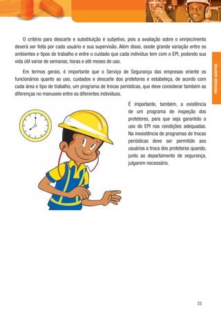23
PROTEÇÃOAUDITIVA
O critério para descarte e substituição é subjetivo, pois a avaliação sobre o enrijecimento
deverá ser feita por cada usuário e sua supervisão. Além disso, existe grande variação entre os
ambientes e tipos de trabalho e entre o cuidado que cada indivíduo tem com o EPI, podendo sua
vida útil variar de semanas, horas e até meses de uso.
Em termos gerais, é importante que o Serviço de Segurança das empresas oriente os
funcionários quanto ao uso, cuidados e descarte dos protetores e estabeleça, de acordo com
cada área e tipo de trabalho, um programa de trocas periódicas, que deve considerar também as
diferenças no manuseio entre os diferentes indivíduos.
É importante, também, a existência
de um programa de inspeção dos
protetores, para que seja garantido o
uso do EPI nas condições adequadas.
Na inexistência de programas de trocas
periódicas deve ser permitido aos
usuários a troca dos protetores quando,
junto ao departamento de segurança,
julgarem necessário.
 