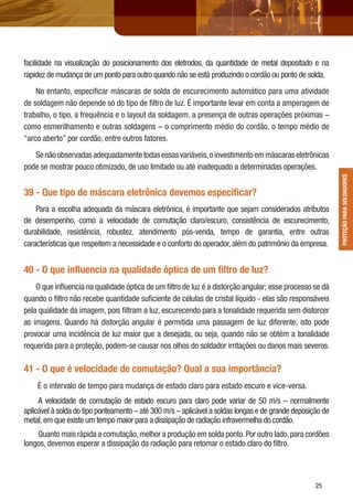 2525
facilidade na visualização do posicionamento dos eletrodos, da quantidade de metal depositado e na
rapidez de mudança de um ponto para outro quando não se está produzindo o cordão ou ponto de solda.
No entanto, especiﬁcar máscaras de solda de escurecimento automático para uma atividade
de soldagem não depende só do tipo de ﬁltro de luz. É importante levar em conta a amperagem de
trabalho, o tipo, a frequência e o layout da soldagem, a presença de outras operações próximas –
como esmerilhamento e outras soldagens – o comprimento médio do cordão, o tempo médio de
“arco aberto” por cordão, entre outros fatores.
Senãoobservadasadequadamentetodasessasvariáveis,oinvestimentoemmáscaraseletrônicas
pode se mostrar pouco otimizado, de uso limitado ou até inadequado a determinadas operações.
39 - Que tipo de máscara eletrônica devemos especiﬁcar?
Para a escolha adequada da máscara eletrônica, é importante que sejam considerados atributos
de desempenho, como a velocidade de comutação claro/escuro, consistência de escurecimento,
durabilidade, resistência, robustez, atendimento pós-venda, tempo de garantia, entre outras
características que respeitem a necessidade e o conforto do operador, além do patrimônio da empresa.
40 - O que inﬂuencia na qualidade óptica de um ﬁltro de luz?
O que inﬂuencia na qualidade óptica de um ﬁltro de luz é a distorção angular; esse processo se dá
quando o ﬁltro não recebe quantidade suﬁciente de células de cristal líquido - elas são responsáveis
pela qualidade da imagem, pois ﬁltram a luz, escurecendo para a tonalidade requerida sem distorcer
as imagens. Quando há distorção angular é permitida uma passagem de luz diferente, isto pode
provocar uma incidência de luz maior que a desejada, ou seja, quando não se obtém a tonalidade
requerida para a proteção, podem-se causar nos olhos do soldador irritações ou danos mais severos.
41 - O que é velocidade de comutação? Qual a sua importância?
É o intervalo de tempo para mudança de estado claro para estado escuro e vice-versa.
A velocidade de comutação de estado escuro para claro pode variar de 50 m/s – normalmente
aplicável à solda do tipo ponteamento – até 300 m/s – aplicável a soldas longas e de grande deposição de
metal,em que existe um tempo maior para a dissipação de radiação infravermelha do cordão.
Quanto mais rápida a comutação,melhor a produção em solda ponto.Por outro lado,para cordões
longos, devemos esperar a dissipação da radiação para retomar o estado claro do ﬁltro.
PROTEÇÃOPARASOLDADORESPROTEÇÃOPARASOLDADORES
 