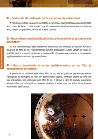 28
46 - Qual a vida útil do ﬁltro de luz de escurecimento automático?
A vida útil depende do cuidado no uso do ﬁltro,o mesmo não deve receber pancadas exageradas,
pois podem daniﬁcar o cristal líquido; para o funcionamento eletrônico não existe um limite de
tempo de uso porque o ﬁltro permite a troca das baterias.
47 - O que inﬂuencia na durabilidade de vida útil de um ﬁltro de escurecimento
automático?
A vida útil/durabilidade está diretamente relacionada aos cuidados do usuário durante o
manuseio do ﬁltro de luz. Recomendamos algumas precauções: sempre utilizar as placas de
proteção interna e externa, higienizar o equipamento com pano seco e macio, e em nenhuma
hipótese deixá-lo imerso em água ou solvente.
48 - Qual a importância de se ter qualidade óptica em um ﬁltro de
escurecimento automático?
É primordial ter qualidade óptica num ﬁltro de luz; não ter qualidade permite que reﬂexos
indesejáveis de soldagens ao redor, em determinados ângulos, penetrem através do ﬁltro com
toda intensidade, sem atenuação pelo ﬁltro de luz, e atinjam o olho do soldador provocando
ofuscamentos, que podem até ser pequenos, de efeito imediato, mas que ao ﬁm de um turno de
trabalho são signiﬁcativos.
PROTEÇÃOPARASOLDADORESPROTEÇÃOPARASOLDADORES
 