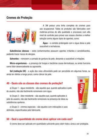 29
A 3M possui uma linha completa de cremes para
uso ocupacional. Todos os produtos são fabricados com
matérias-primas de alta qualidade e processos com alto
nível de controle para prover aos nossos clientes a melhor
solução contra alguns tipos de agentes, como:
Água – o contato prolongado com a água deixa a pele
suscetível a rachaduras.
Substâncias oleosas – estes contaminantes possuem agentes irritantes e sensibilizantes,
podendo trazer riscos de alergias.
Solventes – removem a camada de gordura da pele, deixando-a suscetível a irritações.
Micro-organismos – a presença de fungos e bactérias causa dermatoses, ou ainda funciona
como fator desencadeante ou agravante.
Sol (radiação UV) - a ação dos raios ultravioleta pode ser percebida em algumas horas, ou
ainda ter efeitos a longo prazo, como câncer de pele.
49 - Quais são as classes dos cremes de proteção?
a) Grupo 1 - água-resistente - são aqueles que, quando aplicados à pele
do usuário, não são facilmente removíveis com água.
b) Grupo 2 - óleo-resistente - são aqueles que, quando aplicados à
pele do usuário, não são facilmente removíveis na presença de óleos ou
substâncias apolares.
c) Grupo 3 - cremes especiais - são aqueles com indicações e usos
deﬁnidos, especiﬁcados pelo fabricante.
50 - Qual a quantidade de creme devo aplicar em cada uso?
O creme deve ser aplicado em quantidade suﬁciente para cobrir toda a área a ser protegida.
Cremes de Proteção
CREMESDEPROTEÇÃO
 