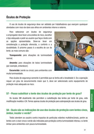 3131
Óculos de Proteção
ÓCULOSDEPROTEÇÃO
O uso de óculos de segurança deve ser adotado por trabalhadores que exerçam quaisquer
atividades com risco de dano aos olhos em ambientes interno e externo.
Para selecionar um óculos de segurança
o empregador deve fazer uma análise de risco, escolher
o tipo adequado e pedir ao usuário que faça o teste com
as opções apresentadas. Deve-se levar em
consideração a proteção oferecida, o conforto e a
durabilidade. O próximo passo é a escolha de cor da
lente; as mais comuns são:
Transparente: para situações de luminosidade
normal;
Amarela: para situações de baixa luminosidade
(por exemplo, entardecer);
Escurecida: (verde ou cinza): para ambientes com
muita luminosidade.
Para óculos de segurança somente é permitida que se tenha até a tonalidade 5. Se a operação
requer um grau de escurecimento maior que 5, deve ser selecionado outro equipamento de
proteção mais adequado ao risco.
57 - Posso substituir a lente dos óculos de proteção por lente de grau?
Os óculos 3M atualmente não permitem a substituição das lentes por lente de grau, esta
modiﬁcação invalida o CA.Temos apenas óculos de proteção para sobreposição aos óculos de grau.
58 - Quais são as indicações de uso dos óculos de proteção com lentes cinza,
âmbar, incolor e verde?
Todos atendem ao usuário contra impactos de partículas volantes multidirecionais, porém as
lentes com o visor cinza e verde são indicadas para proteção contra luminosidade intensa, e a lente
âmbar para ambientes com pouca luminosidade.
 