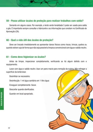 32
ÓCULOSDEPROTEÇÃO
59 - Posso utilizar óculos de proteção para realizar trabalhos com solda?
Somente em alguns casos. Por exemplo, a lente verde tonalidade 5 pode ser usada para solda
a gás. É importante sempre consultar o fabricante e as informações que constam no Certiﬁcado de
Aprovação (CA).
60 - Qual a vida útil dos óculos de proteção?
Deve ser trocado imediatamente ao apresentar danos físicos como riscos, trincas, quebra ou
quando estiver sujo de forma que não seja possível a limpeza convencional com água e sabão neutro.
61 - Como devo higienizar os óculos?
Antes de limpar, inspecionar completamente, veriﬁcando se há algum defeito com o
equipamento.
Lavar com água e sabão neutro. Usar um pano macio para remoção da sujeira. Não esfregar a
superfície da lente/visor.
Desinfetar se necessário:
Desinfecção: 1 ml água sanitária em 1 litro água
Enxaguar completamente. Secar.
Descartar quando daniﬁcados.
Guardar em local apropriado.
 