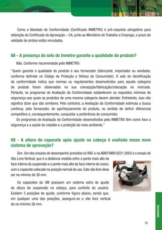 35
Como o Atestado de Conformidade (Certiﬁcado INMETRO) é pré-requisito obrigatório para
obtenção do Certiﬁcado de Aprovação – CA, junto ao Ministério do Trabalho e Emprego, o prazo de
validade de ambos estão vinculados.
68 - A presença do selo do Inmetro garante a qualidade do produto?
Não. Conforme recomendado pelo INMETRO:
“Quem garante a qualidade do produto é seu fornecedor (fabricante, importador ou vendedor,
conforme deﬁnido no Código de Proteção e Defesa do Consumidor). O selo de identiﬁcação
da conformidade indica que normas ou regulamentos desenvolvidos para aquela categoria
de produto foram observados na sua concepção/fabricação/colocação no mercado.
Portanto, os programas de Avaliação da Conformidade estabelecem os requisitos mínimos de
segurança aos quais os produtos de uma mesma categoria devem atender. Entretanto, isso não
signiﬁca dizer que são similares. Pelo contrário, a Avaliação da Conformidade estimula a busca
contínua, pelo fornecedor, do aperfeiçoamento do produto, no sentido de deﬁnir diferencial
competitivo e, consequentemente, conquistar a preferência do consumidor.
Os programas de Avaliação da Conformidade desenvolvidos pelo INMETRO têm como foco a
segurança e a saúde do cidadão e a proteção do meio ambiente.”
69 - A altura do capacete após ajuste na cabeça é avaliada nesse novo
sistema de aprovação?
Sim. Um dos ensaios de desempenho previstos no RAC e na ABNT/NBR 8221:2003 é o ensaio de
Vão Livre Vertical, que é a distância medida entre o ponto mais alto da
face interna da suspensão e o ponto mais alto da face interna do casco,
com o capacete colocado na posição normal de uso.Este vão livre deve
ser no mínimo de 38 mm.
Os capacetes da 3M possuem um sistema extra de ajuste
da altura da suspensão na cabeça, para conforto do usuário.
Existem 3 posições de ajuste, conforme ﬁgura abaixo, sendo que,
em qualquer uma das posições, assegura-se o vão livre vertical
de no mínimo 38 mm.
CAPACETES
 