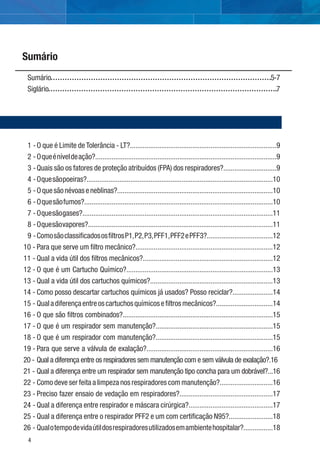 4
Sumário 5-7
Siglário 7
1 -O que é Limite de Tolerância - LT?................................................................................9
2 -Oqueéníveldeação?...................................................................................................9
3 -Quais são os fatores de proteção atribuídos (FPA) dos respiradores?.............................9
4 -Oquesãopoeiras?......................................................................................................10
5 -Oquesãonévoaseneblinas?.....................................................................................10
6 -Oquesãofumos?.......................................................................................................10
7 -Oquesãogases?........................................................................................................11
8 -Oquesãovapores?.....................................................................................................11
9 -ComosãoclassiﬁcadososﬁltrosP1,P2,P3,PFF1,PFF2ePFF3?....................................12
10 - Para que serve um ﬁltro mecânico?...........................................................................12
11 - Qual a vida útil dos ﬁltros mecânicos?.......................................................................12
12 - O que é um Cartucho Químico?................................................................................13
13 - Qual a vida útil dos cartuchos químicos?...................................................................13
14 - Como posso descartar cartuchos químicos já usados? Posso reciclar?......................14
15 - Qualadiferençaentreoscartuchosquímicoseﬁltrosmecânicos?...............................14
16 - O que são ﬁltros combinados?..................................................................................15
17 - O que é um respirador sem manutenção?................................................................15
18 - O que é um respirador com manutenção?................................................................15
19 - Para que serve a válvula de exalação?.....................................................................16
20 - Qual a diferença entre os respiradores sem manutenção com e sem válvula de exalação?.16
21 - Qual a diferença entre um respirador sem manutenção tipo concha para um dobrável?...16
22 - Como deve ser feita a limpeza nos respiradores com manutenção?.............................16
23 - Preciso fazer ensaio de vedação em respiradores?...................................................17
24 - Qual a diferença entre respirador e máscara cirúrgica?..............................................17
25 - Qual a diferença entre o respirador PFF2 e um com certiﬁcação N95?........................18
26 - Qualotempodevidaútildosrespiradoresutilizadosemambientehospitalar?................18
Sumário
 