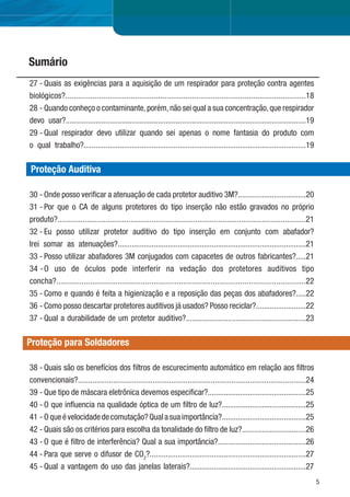 5
27 - Quais as exigências para a aquisição de um respirador para proteção contra agentes
biológicos?..................................................................................................................18
28 - Quando conheço o contaminante,porém,não sei qual a sua concentração,que respirador
devo usar?........................................................................................................................19
29 - Qual respirador devo utilizar quando sei apenas o nome fantasia do produto com
o qual trabalho?...............................................................................................................19
Proteção Auditiva
30 - Onde posso veriﬁcar a atenuação de cada protetor auditivo 3M?..................................20
31 - Por que o CA de alguns protetores do tipo inserção não estão gravados no próprio
produto?.......................................................................................................................21
32 - Eu posso utilizar protetor auditivo do tipo inserção em conjunto com abafador?
Irei somar as atenuações?..............................................................................................21
33 - Posso utilizar abafadores 3M conjugados com capacetes de outros fabricantes?.....21
34 -O uso de óculos pode interferir na vedação dos protetores auditivos tipo
concha?......................................................................................................................22
35 - Como e quando é feita a higienização e a reposição das peças dos abafadores?.....22
36 - Como posso descartar protetores auditivos já usados? Posso reciclar?.........................22
37 - Qual a durabilidade de um protetor auditivo?............................................................23
Proteção para Soldadores
Pg.
38 - Quais são os benefícios dos ﬁltros de escurecimento automático em relação aos ﬁltros
convencionais?..............................................................................................................24
39 - Que tipo de máscara eletrônica devemos especiﬁcar?.................................................25
40 - O que inﬂuencia na qualidade óptica de um ﬁltro de luz?..........................................25
41 - Oqueévelocidadedecomutação?Qualasuaimportância?..........................................25
42 - Quais são os critérios para escolha da tonalidade do ﬁltro de luz?................................26
43 - O que é ﬁltro de interferência? Qual a sua importância?............................................26
44 - Para que serve o difusor de CO2
?..............................................................................27
45 - Qual a vantagem do uso das janelas laterais?..........................................................27
Sumário
 