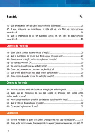 6
Sumário Pg.
46 - Qual a vida útil do ﬁltro de luz de escurecimento automático?.....................................28
47 - O que inﬂuencia na durabilidade e vida útil de um ﬁltro de escurecimento
automático? .....................................................................................................................28
48 - Qual a importância de se ter qualidade óptica em um ﬁltro de escurecimento
automático?..................................................................................................................... 28
Cremes de Proteção
49 - Quais são as classes dos cremes de proteção?.........................................................29
50 - Qual a quantidade de creme que devo aplicar em cada uso?.................................29
51 - Os cremes de proteção podem ser aplicados no rosto?.............................................30
52 - Os cremes possuem CA?..........................................................................................30
53 - Os cremes de proteção são antialérgicos?...............................................................30
54 - Como devo proceder em casos de reação alérgica?..................................................30
55 - Qual creme devo utilizar para cada tipo de contaminante?........................................30
56 - Como posso descartar creme de proteção vencido?..................................................30
Óculos de Proteção
57 - Posso substituir a lente dos óculos de proteção por lente de grau?............................31
58 - Quais são as indicações de uso dos óculos de proteção com lentes cinza,
âmbar, incolor e verde? ....................................................................................................31
59 - Posso utilizar óculos de proteção para realizar trabalhos com solda?........................32
60 - Qual a vida útil dos óculos de proteção?....................................................................32
61 - Como devo higienizar os óculos?...............................................................................32
Capacetes
62 - O que é validade e o que é vida útil de um capacete para uso na indústria?..........33
63 - Como se faz a manutenção de um capacete de segurança para prolongar sua vida útil?..33
 
