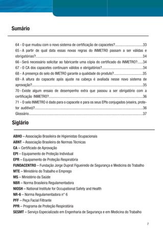 7
ABHO – Associação Brasileira de Higienistas Ocupacionais
ABNT – Associação Brasileira de Normas Técnicas
CA – Certiﬁcado de Aprovação
EPI – Equipamento de Proteção Individual
EPR – Equipamento de Proteção Respiratória
FUNDACENTRO – Fundação Jorge Duprat Figueiredo de Segurança e Medicina do Trabalho
MTE – Ministério do Trabalho e Emprego
MS – Ministério da Saúde
NBR – Norma Brasileira Regulamentadora
NIOSH – National Institute for Occupational Safety and Health
NR-6 – Norma Regulamentadora n° 6
PFF – Peça Facial Filtrante
PPR – Programa de Proteção Respiratória
SESMT – Serviço Especializado em Engenharia de Segurança e em Medicina do Trabalho
Sumário
Siglário
64 - O que mudou com o novo sistema de certiﬁcação de capacetes?..............................33
65 - A partir de qual data essas novas regras do INMETRO passam a ser válidas e
obrigatórias?.....................................................................................................34
66 - Será necessário solicitar ao fabricante uma cópia do certiﬁcado do INMETRO?......34
67 - O CA dos capacetes continuam válidos e obrigatórios?............................................34
68 - A presença do selo do IMETRO garante a qualidade do produto?...............................35
69 - A altura do capacete após ajuste na cabeça é avaliada nesse novo sistema de
aprovação?.......................................................................................................................35
70 - Existe algum ensaio de desempenho extra que passou a ser obrigatório com a
certiﬁcação INMETRO?.....................................................................................................36
71 - O selo INMETRO é dado para o capacete e para os seus EPIs conjugados (viseira, prote-
tor auditivo)?....................................................................................................................36
Glossário........................................................................................................................37
 