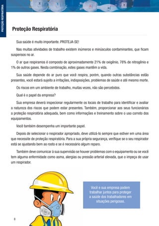 8
Sua saúde é muito importante. PROTEJA-SE!
Nas muitas atividades de trabalho existem inúmeros e minúsculos contaminantes, que ﬁcam
suspensos no ar.
O ar que respiramos é composto de aproximadamente 21% de oxigênio, 78% de nitrogênio e
1% de outros gases. Nesta combinação, estes gases mantêm a vida.
Sua saúde depende do ar puro que você respira, porém, quando outras substâncias estão
presentes, você estará sujeito a irritações, indisposições, problemas de saúde e até mesmo morte.
Os riscos em um ambiente de trabalho, muitas vezes, não são percebidos.
Qual é o papel da empresa?
Sua empresa deverá inspecionar regularmente os locais de trabalho para identiﬁcar e avaliar
a natureza dos riscos que podem estar presentes. Também, proporcionar aos seus funcionários
a proteção respiratória adequada, bem como informações e treinamento sobre o uso correto dos
equipamentos.
Você também desempenha um importante papel.
Depois de selecionar o respirador apropriado, deve utilizá-lo sempre que estiver em uma área
que necessite de proteção respiratória. Para a sua própria segurança, veriﬁque se o seu respirador
está se ajustando bem ao rosto e se é necessário algum reparo.
Também deve comunicar à sua supervisão se houver problemas com o equipamento ou se você
tem alguma enfermidade como asma, alergias ou pressão arterial elevada, que o impeça de usar
um respirador.
Proteção Respiratória
Você e sua empresa podem
trabalhar juntos para proteger
a saúde dos trabalhadores em
situações perigosas.
PROTEÇÃORESPIRATÓRIA
 