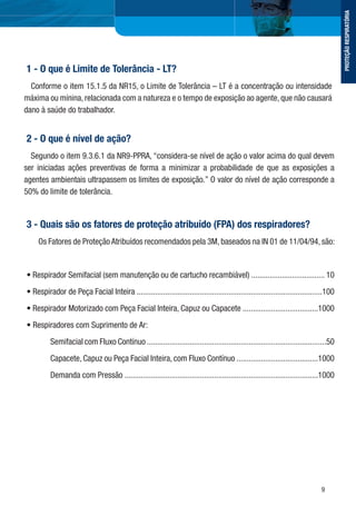 9
1 - O que é Limite de Tolerância - LT?
Conforme o item 15.1.5 da NR15, o Limite de Tolerância – LT é a concentração ou intensidade
máxima ou mínina, relacionada com a natureza e o tempo de exposição ao agente, que não causará
dano à saúde do trabalhador.
2 - O que é nível de ação?
Segundo o item 9.3.6.1 da NR9-PPRA, “considera-se nível de ação o valor acima do qual devem
ser iniciadas ações preventivas de forma a minimizar a probabilidade de que as exposições a
agentes ambientais ultrapassem os limites de exposição.” O valor do nível de ação corresponde a
50% do limite de tolerância.
3 - Quais são os fatores de proteção atribuído (FPA) dos respiradores?
Os Fatores de Proteção Atribuídos recomendados pela 3M, baseados na IN 01 de 11/04/94, são:
• Respirador Semifacial (sem manutenção ou de cartucho recambiável) .................................... 10
• Respirador de Peça Facial Inteira ...........................................................................................100
• Respirador Motorizado com Peça Facial Inteira, Capuz ou Capacete .....................................1000
• Respiradores com Suprimento de Ar:
Semifacial com Fluxo Contínuo ........................................................................................50
Capacete, Capuz ou Peça Facial Inteira, com Fluxo Contínuo ........................................1000
Demanda com Pressão ...............................................................................................1000
PROTEÇÃORESPIRATÓRIA
 