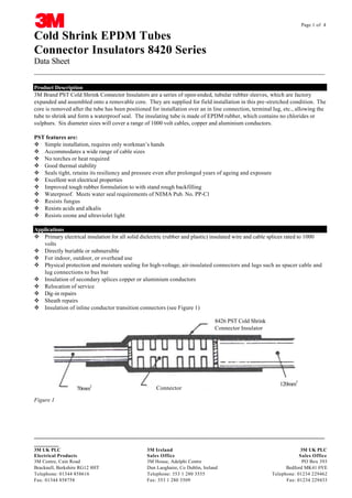 Page 1 of 4

Cold Shrink EPDM Tubes
Connector Insulators 8420 Series
Data Sheet
__________________________________________________________________________________
Product Description
3M Brand PST Cold Shrink Connector Insulators are a series of open-ended, tubular rubber sleeves, which are factory
expanded and assembled onto a removable core. They are supplied for field installation in this pre-stretched condition. The
core is removed after the tube has been positioned for installation over an in line connection, terminal lug, etc., allowing the
tube to shrink and form a waterproof seal. The insulating tube is made of EPDM rubber, which contains no chlorides or
sulphurs. Six diameter sizes will cover a range of 1000 volt cables, copper and aluminium conductors.
PST features are:
v Simple installation, requires only workman’s hands
v Accommodates a wide range of cable sizes
v No torches or heat required
v Good thermal stability
v Seals tight, retains its resiliency and pressure even after prolonged years of ageing and exposure
v Excellent wet electrical properties
v Improved tough rubber formulation to with stand rough backfilling
v Waterproof. Meets water seal requirements of NEMA Pub. No. PP-C1
v Resists fungus
v Resists acids and alkalis
v Resists ozone and ultraviolet light
Applications
v Primary electrical insulation for all solid dielectric (rubber and plastic) insulated wire and cable splices rated to 1000
volts
v Directly buriable or submersible
v For indoor, outdoor, or overhead use
v Physical protection and moisture sealing for high-voltage, air-insulated connectors and lugs such as spacer cable and
lug connections to bus bar
v Insulation of secondary splices copper or aluminium conductors
v Relocation of service
v Dig-in repairs
v Sheath repairs
v Insulation of inline conductor transition connectors (see Figure 1)
8426 PST Cold Shrink
Connector Insulator

70mm2

Connector

120mm2

Figure 1

__________________________________________________________________________________
CABLE JOINTS, CABLE TERMINATIONS, CABLE GLANDS, CABLE CLEATS
FEEDER PILLARS, FUSE LINKS, ARC FLASH, CABLE ROLLERS, CUT-OUTS
_______
3M UK PLC
Electrical Products
3M Centre, Cain Road
Bracknell, Berkshire RG12 8HT
Telephone: 01344 858616
Fax: 01344 858758

3M Ireland
3M UK PLC
Sales Office
Sales Office
11KV 33KV CABLE JOINTS & CABLE TERMINATIONS
3M House, Adelphi Centre
PO Box 393
FURSE EARTHING
Dun Laoghaire, Co Dublin, Ireland
Bedford MK41 0YE
www.cablejoints.co.uk
Telephone: 353 1 280 3555
Telephone: 01234 229462
Thorne and Derrick UK
Fax: 353 1 280Tel 0044 191 490 1547 Fax 0044 191 477 5371 Fax: 01234 229433
3509
Tel 0044 117 977 4647 Fax 0044 117 9775582

 